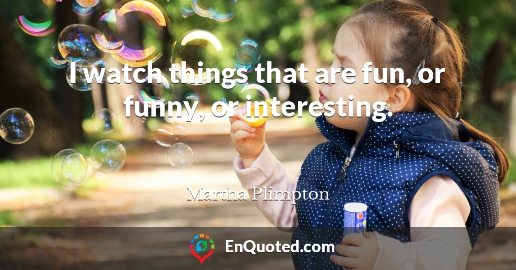 I watch things that are fun, or funny, or interesting.