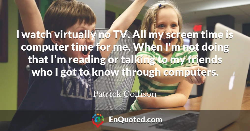 I watch virtually no TV. All my screen time is computer time for me. When I'm not doing that I'm reading or talking to my friends who I got to know through computers.
