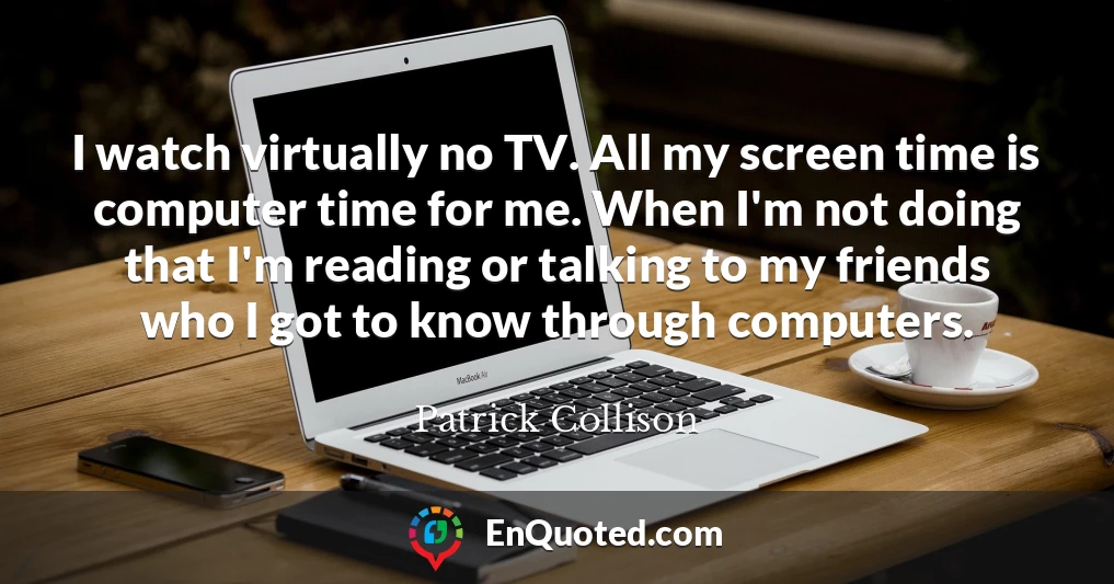 I watch virtually no TV. All my screen time is computer time for me. When I'm not doing that I'm reading or talking to my friends who I got to know through computers.