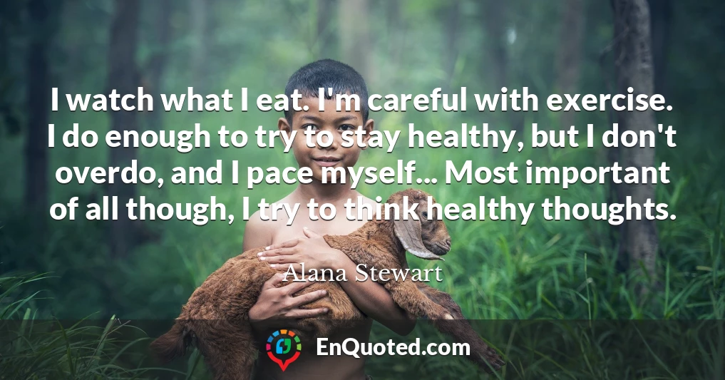 I watch what I eat. I'm careful with exercise. I do enough to try to stay healthy, but I don't overdo, and I pace myself... Most important of all though, I try to think healthy thoughts.