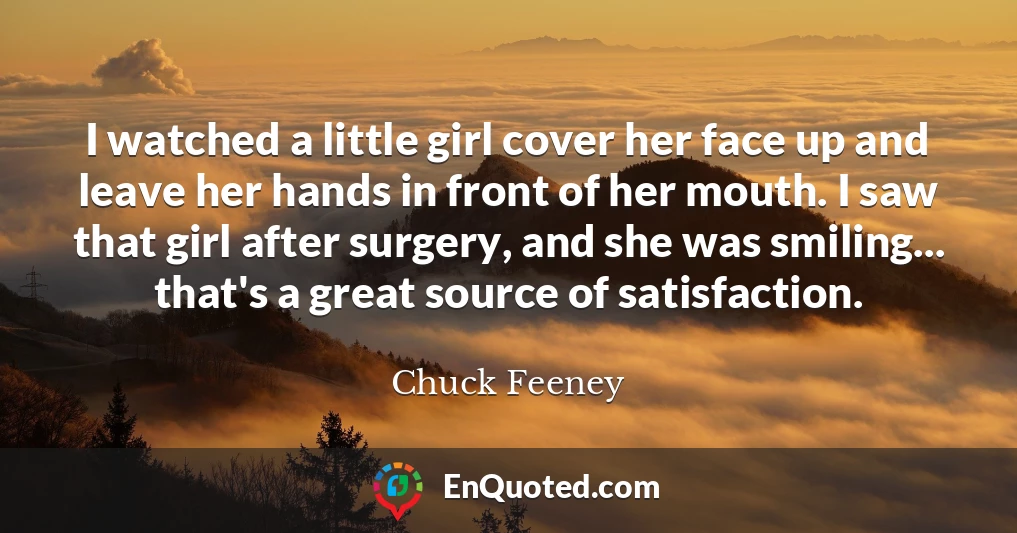 I watched a little girl cover her face up and leave her hands in front of her mouth. I saw that girl after surgery, and she was smiling... that's a great source of satisfaction.
