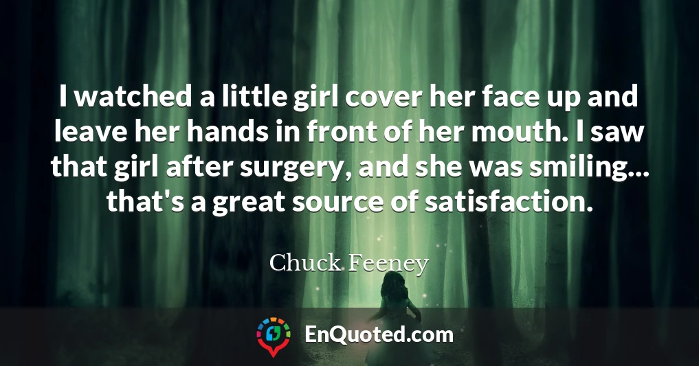 I watched a little girl cover her face up and leave her hands in front of her mouth. I saw that girl after surgery, and she was smiling... that's a great source of satisfaction.