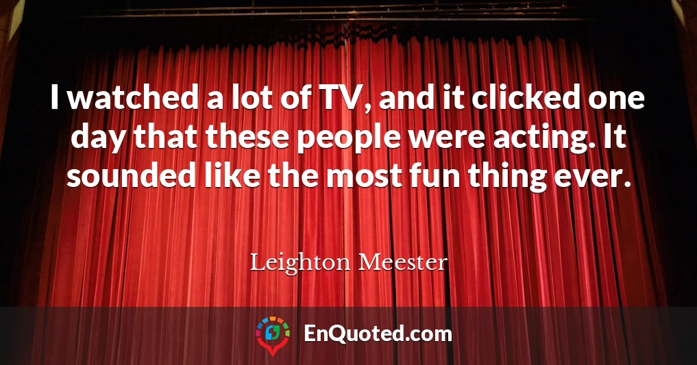 I watched a lot of TV, and it clicked one day that these people were acting. It sounded like the most fun thing ever.