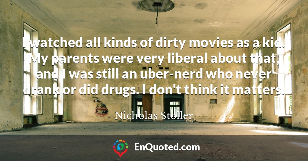 I watched all kinds of dirty movies as a kid. My parents were very liberal about that, and I was still an uber-nerd who never drank or did drugs. I don't think it matters.