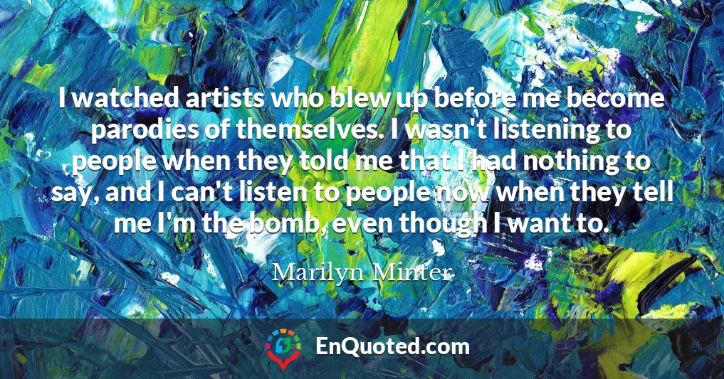 I watched artists who blew up before me become parodies of themselves. I wasn't listening to people when they told me that I had nothing to say, and I can't listen to people now when they tell me I'm the bomb, even though I want to.