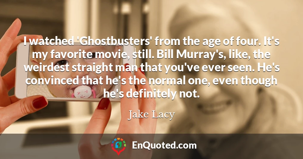 I watched 'Ghostbusters' from the age of four. It's my favorite movie, still. Bill Murray's, like, the weirdest straight man that you've ever seen. He's convinced that he's the normal one, even though he's definitely not.