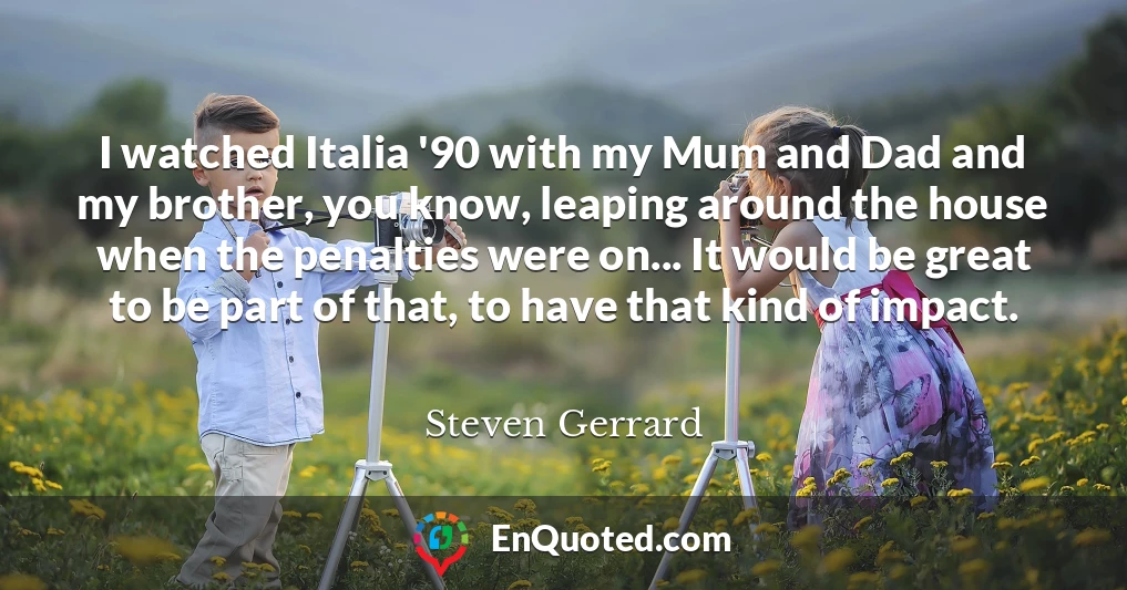 I watched Italia '90 with my Mum and Dad and my brother, you know, leaping around the house when the penalties were on... It would be great to be part of that, to have that kind of impact.