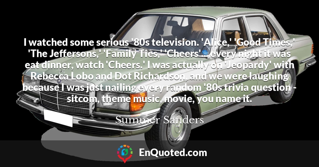 I watched some serious '80s television. 'Alice,' 'Good Times,' 'The Jeffersons,' 'Family Ties,' 'Cheers'... every night it was eat dinner, watch 'Cheers.' I was actually on 'Jeopardy' with Rebecca Lobo and Dot Richardson, and we were laughing because I was just nailing every random '80s trivia question - sitcom, theme music, movie, you name it.
