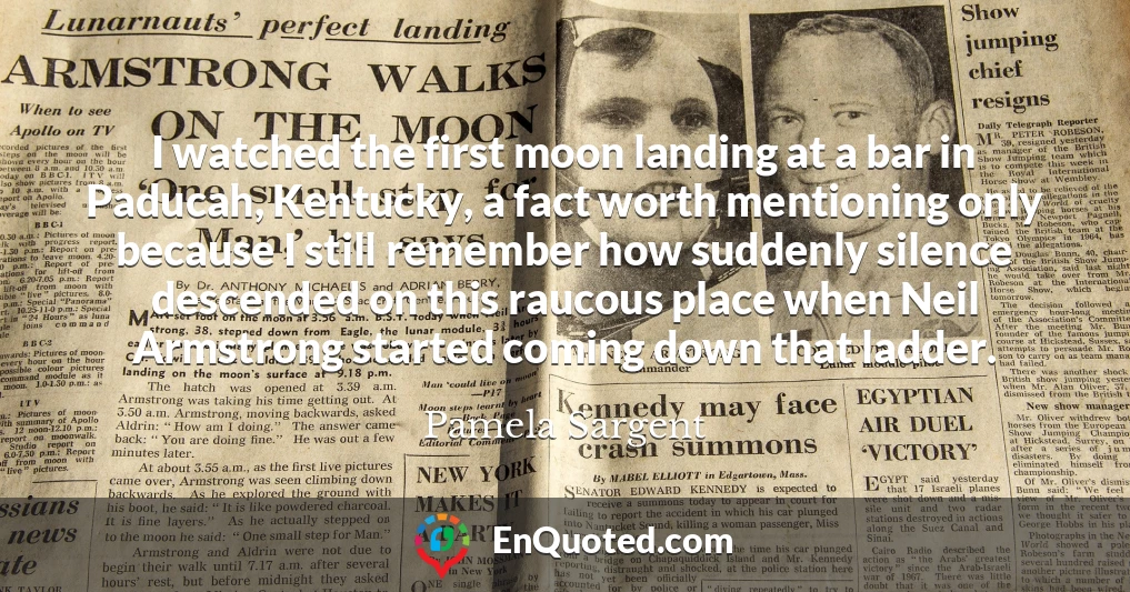 I watched the first moon landing at a bar in Paducah, Kentucky, a fact worth mentioning only because I still remember how suddenly silence descended on this raucous place when Neil Armstrong started coming down that ladder.