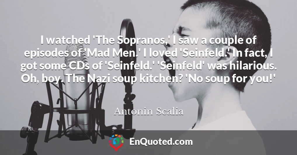 I watched 'The Sopranos,' I saw a couple of episodes of 'Mad Men.' I loved 'Seinfeld.' In fact, I got some CDs of 'Seinfeld.' 'Seinfeld' was hilarious. Oh, boy. The Nazi soup kitchen? 'No soup for you!'