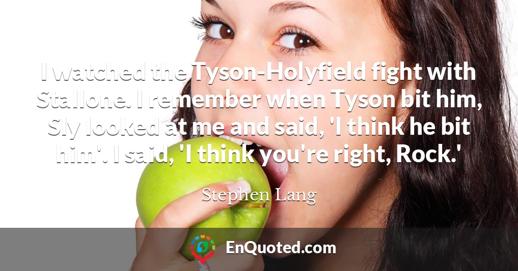I watched the Tyson-Holyfield fight with Stallone. I remember when Tyson bit him, Sly looked at me and said, 'I think he bit him'. I said, 'I think you're right, Rock.'