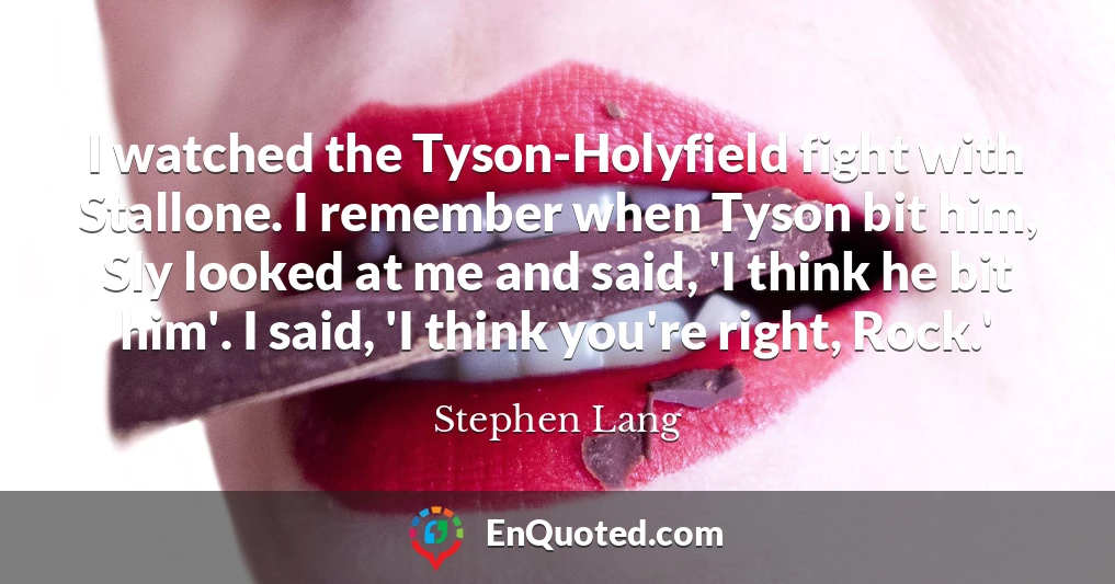 I watched the Tyson-Holyfield fight with Stallone. I remember when Tyson bit him, Sly looked at me and said, 'I think he bit him'. I said, 'I think you're right, Rock.'