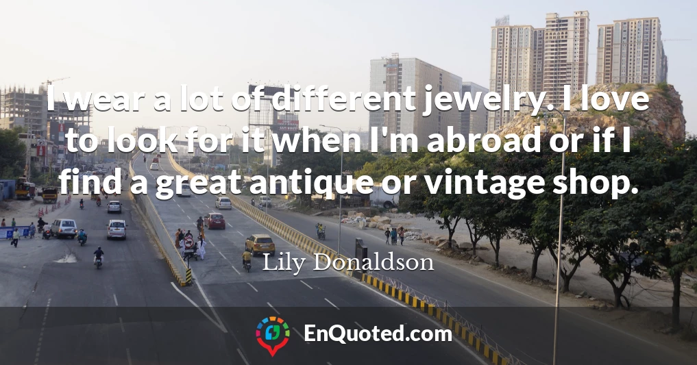 I wear a lot of different jewelry. I love to look for it when I'm abroad or if I find a great antique or vintage shop.