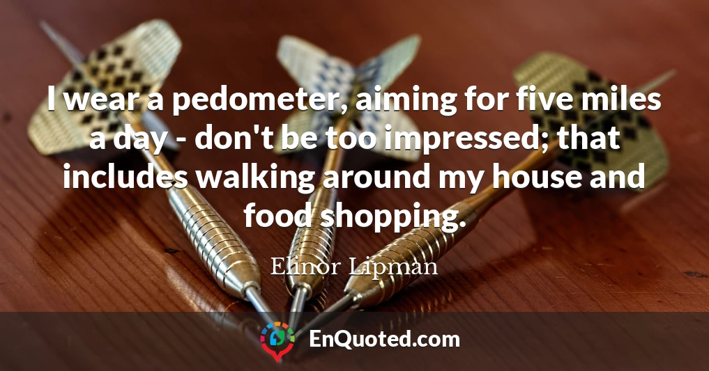 I wear a pedometer, aiming for five miles a day - don't be too impressed; that includes walking around my house and food shopping.