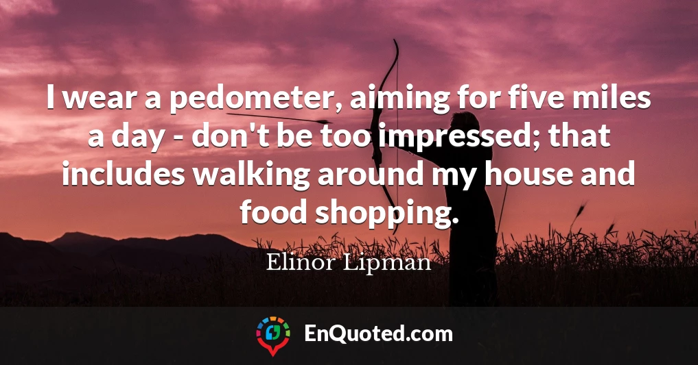 I wear a pedometer, aiming for five miles a day - don't be too impressed; that includes walking around my house and food shopping.