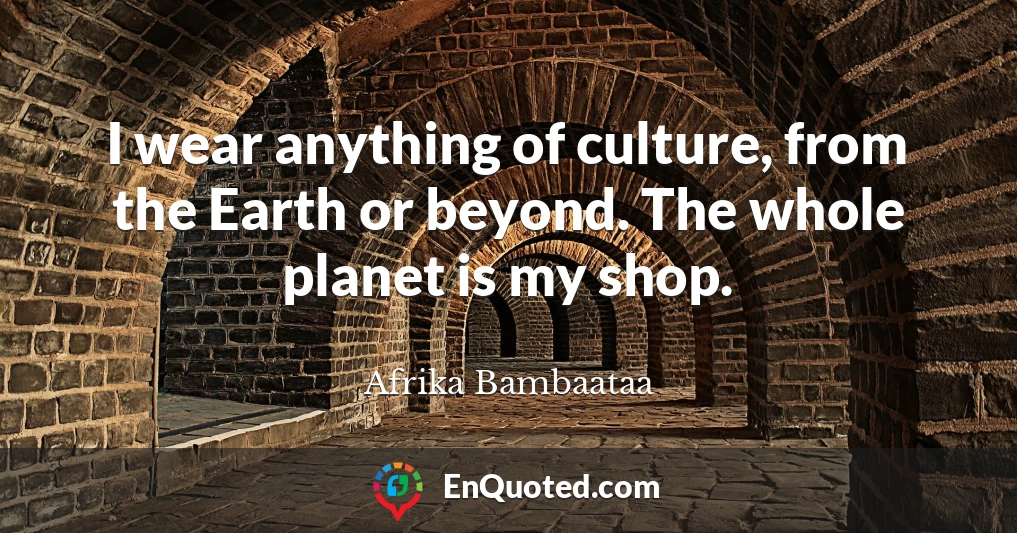 I wear anything of culture, from the Earth or beyond. The whole planet is my shop.