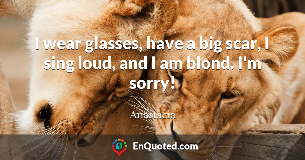 I wear glasses, have a big scar, I sing loud, and I am blond. I'm sorry!