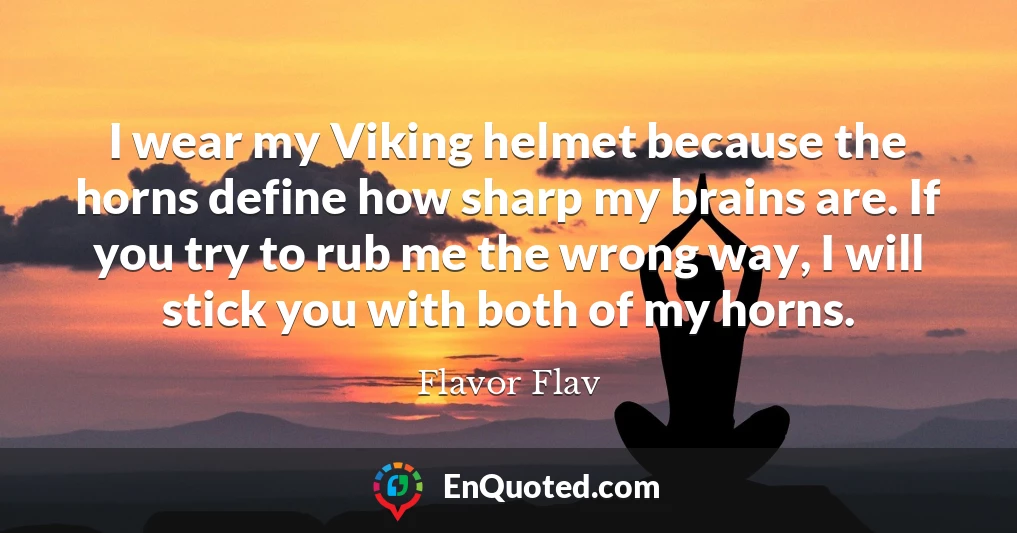 I wear my Viking helmet because the horns define how sharp my brains are. If you try to rub me the wrong way, I will stick you with both of my horns.