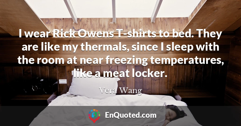 I wear Rick Owens T-shirts to bed. They are like my thermals, since I sleep with the room at near freezing temperatures, like a meat locker.