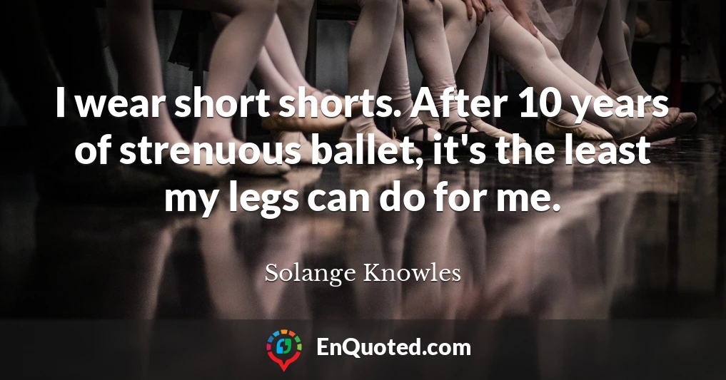I wear short shorts. After 10 years of strenuous ballet, it's the least my legs can do for me.