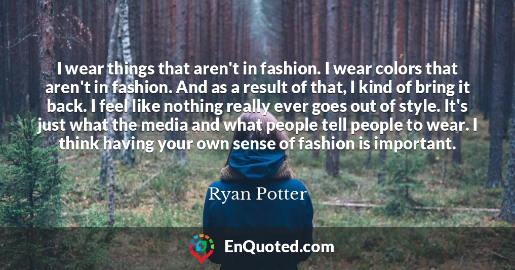 I wear things that aren't in fashion. I wear colors that aren't in fashion. And as a result of that, I kind of bring it back. I feel like nothing really ever goes out of style. It's just what the media and what people tell people to wear. I think having your own sense of fashion is important.