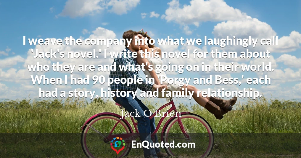 I weave the company into what we laughingly call 'Jack's novel.' I write this novel for them about who they are and what's going on in their world. When I had 90 people in 'Porgy and Bess,' each had a story, history and family relationship.