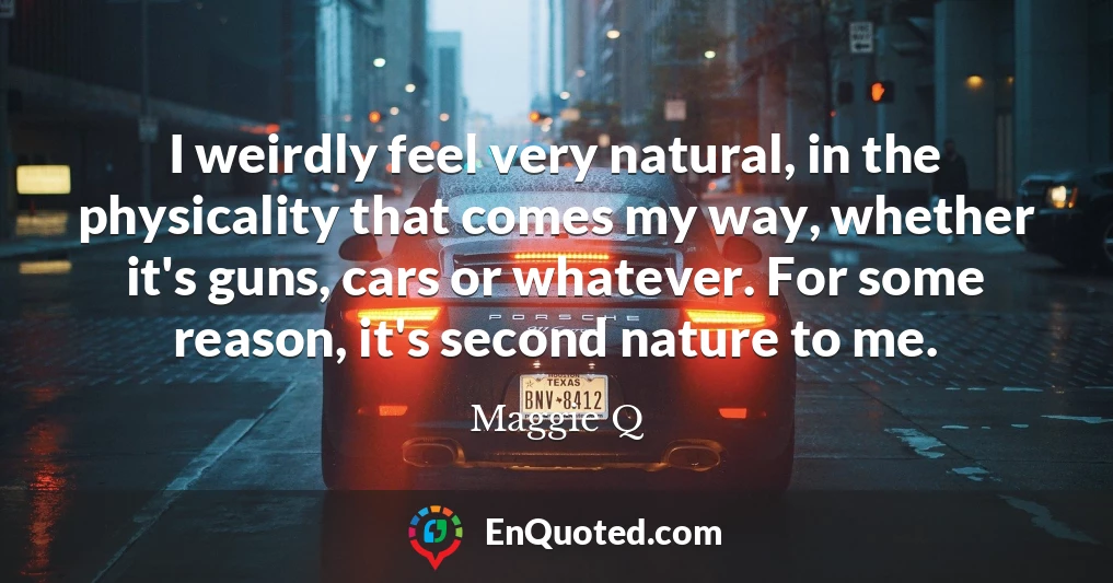 I weirdly feel very natural, in the physicality that comes my way, whether it's guns, cars or whatever. For some reason, it's second nature to me.