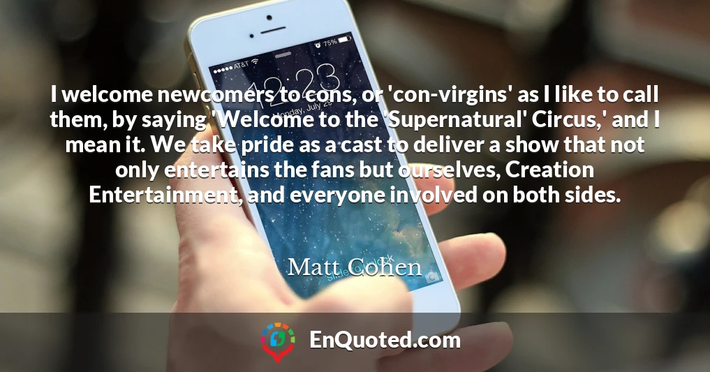 I welcome newcomers to cons, or 'con-virgins' as I like to call them, by saying 'Welcome to the 'Supernatural' Circus,' and I mean it. We take pride as a cast to deliver a show that not only entertains the fans but ourselves, Creation Entertainment, and everyone involved on both sides.