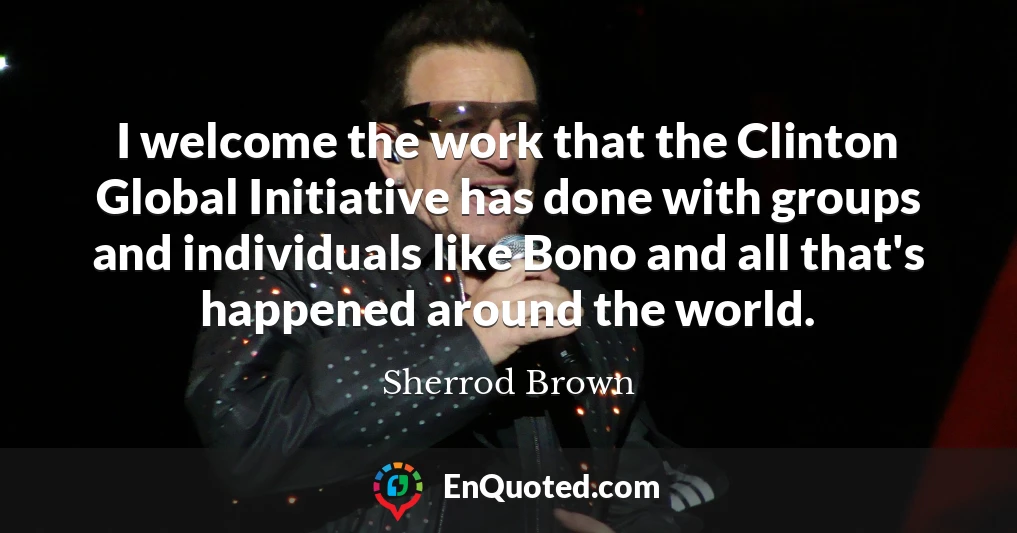 I welcome the work that the Clinton Global Initiative has done with groups and individuals like Bono and all that's happened around the world.