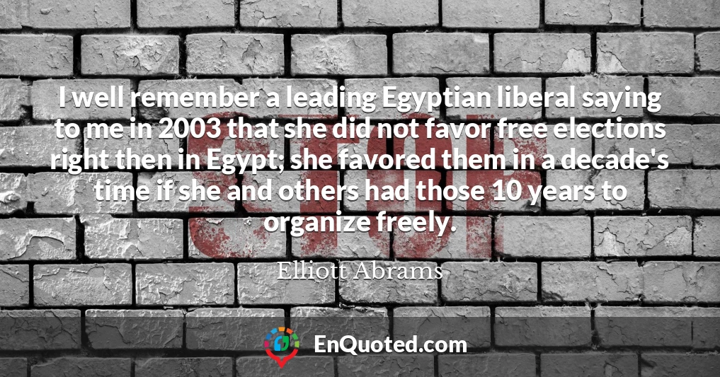 I well remember a leading Egyptian liberal saying to me in 2003 that she did not favor free elections right then in Egypt; she favored them in a decade's time if she and others had those 10 years to organize freely.