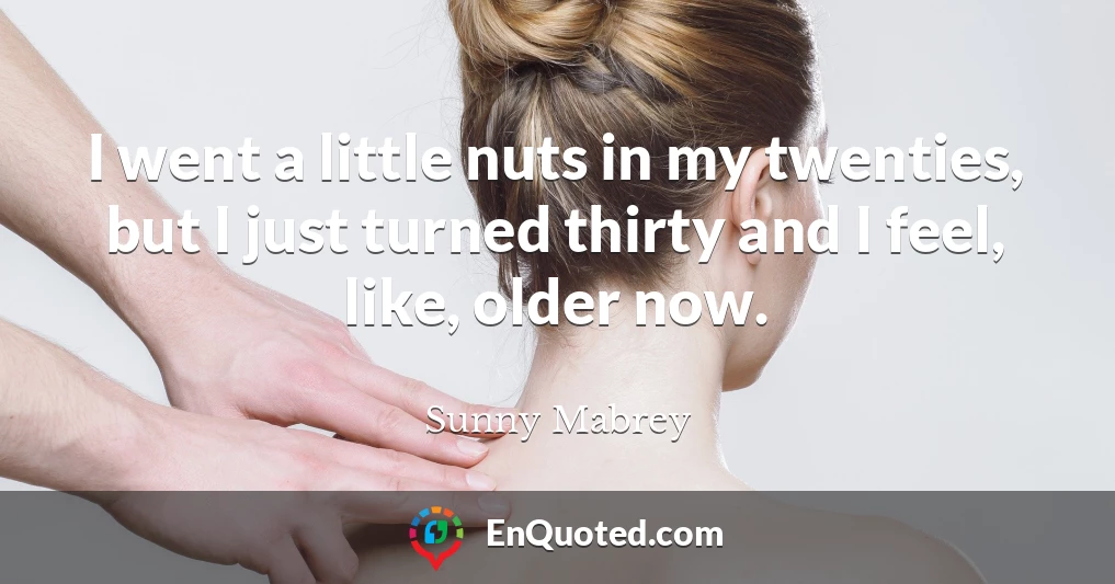 I went a little nuts in my twenties, but I just turned thirty and I feel, like, older now.