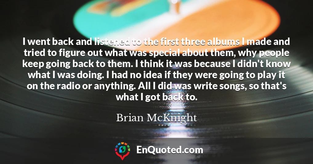I went back and listened to the first three albums I made and tried to figure out what was special about them, why people keep going back to them. I think it was because I didn't know what I was doing. I had no idea if they were going to play it on the radio or anything. All I did was write songs, so that's what I got back to.