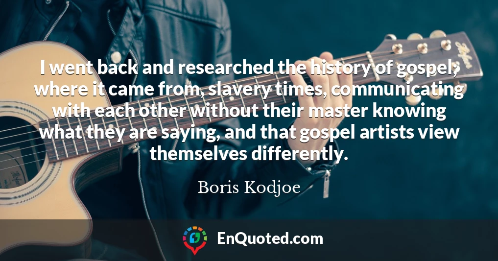 I went back and researched the history of gospel; where it came from, slavery times, communicating with each other without their master knowing what they are saying, and that gospel artists view themselves differently.