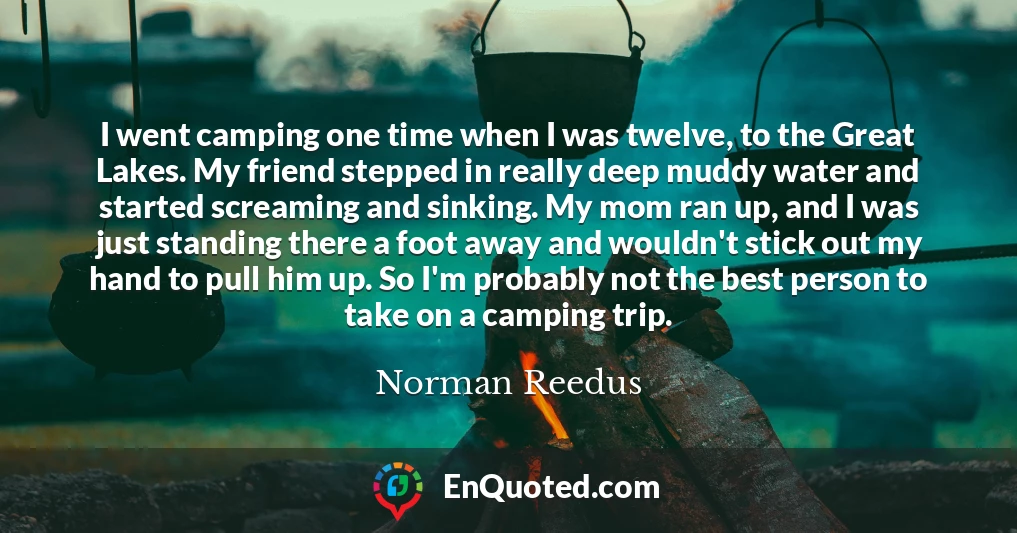 I went camping one time when I was twelve, to the Great Lakes. My friend stepped in really deep muddy water and started screaming and sinking. My mom ran up, and I was just standing there a foot away and wouldn't stick out my hand to pull him up. So I'm probably not the best person to take on a camping trip.