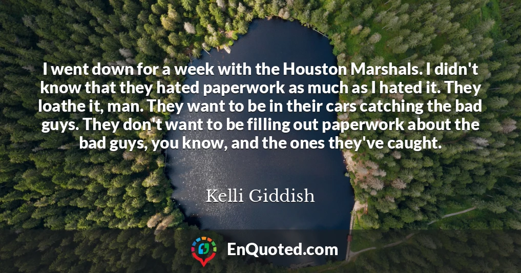 I went down for a week with the Houston Marshals. I didn't know that they hated paperwork as much as I hated it. They loathe it, man. They want to be in their cars catching the bad guys. They don't want to be filling out paperwork about the bad guys, you know, and the ones they've caught.