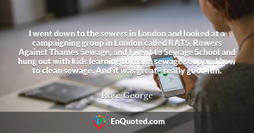 I went down to the sewers in London and looked at a campaigning group in London called RATS, Rowers Against Thames Sewage, and I went to Sewage School and hung out with kids learning to make sewage soup and how to clean sewage. And it was great - really good fun.