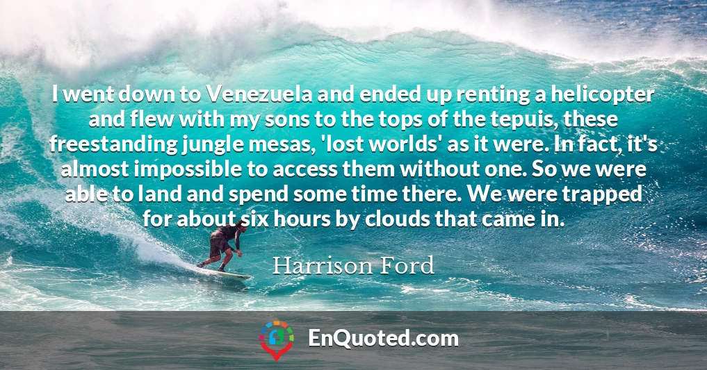 I went down to Venezuela and ended up renting a helicopter and flew with my sons to the tops of the tepuis, these freestanding jungle mesas, 'lost worlds' as it were. In fact, it's almost impossible to access them without one. So we were able to land and spend some time there. We were trapped for about six hours by clouds that came in.