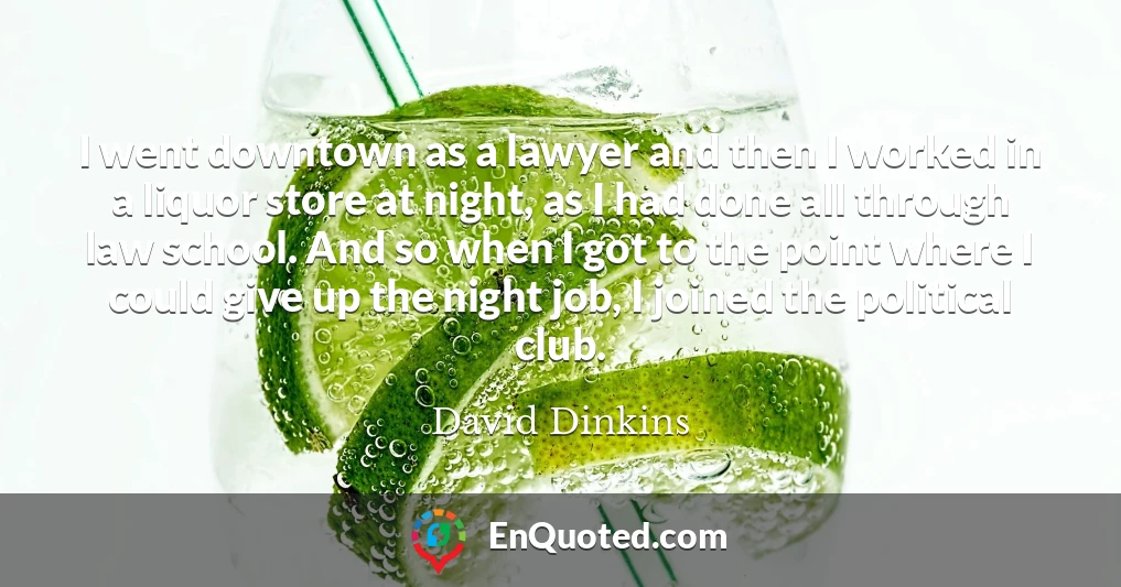 I went downtown as a lawyer and then I worked in a liquor store at night, as I had done all through law school. And so when I got to the point where I could give up the night job, I joined the political club.