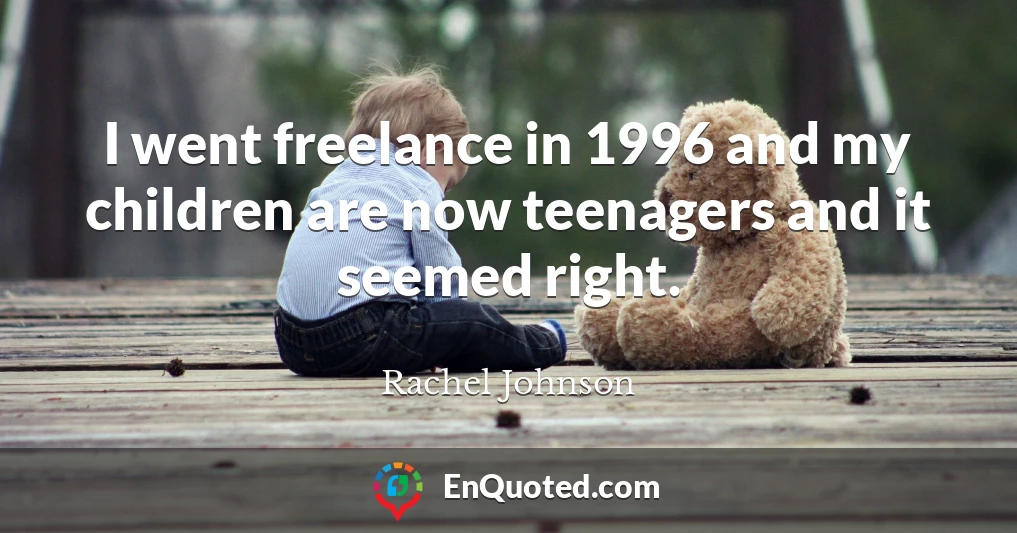 I went freelance in 1996 and my children are now teenagers and it seemed right.