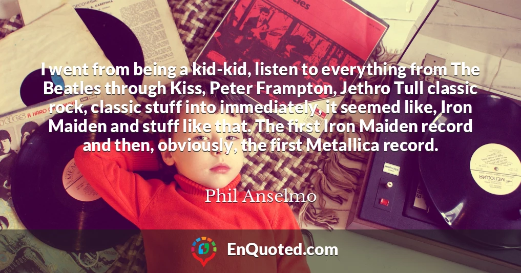 I went from being a kid-kid, listen to everything from The Beatles through Kiss, Peter Frampton, Jethro Tull classic rock, classic stuff into immediately, it seemed like, Iron Maiden and stuff like that. The first Iron Maiden record and then, obviously, the first Metallica record.