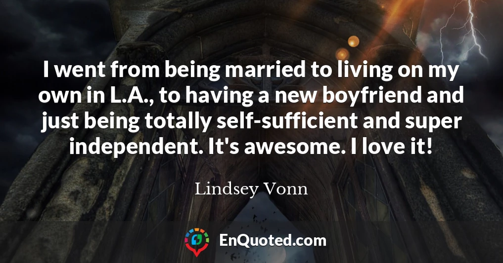 I went from being married to living on my own in L.A., to having a new boyfriend and just being totally self-sufficient and super independent. It's awesome. I love it!