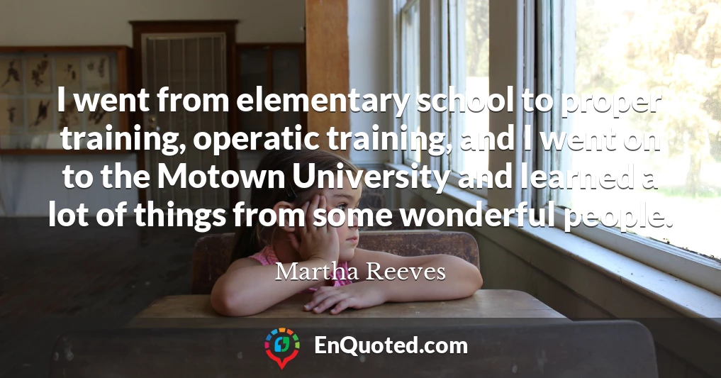 I went from elementary school to proper training, operatic training, and I went on to the Motown University and learned a lot of things from some wonderful people.