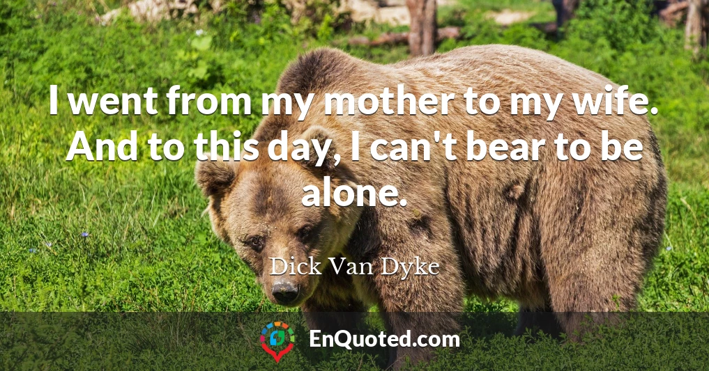 I went from my mother to my wife. And to this day, I can't bear to be alone.