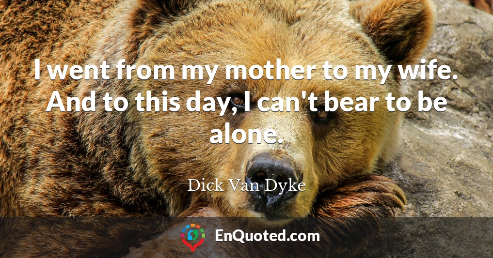 I went from my mother to my wife. And to this day, I can't bear to be alone.