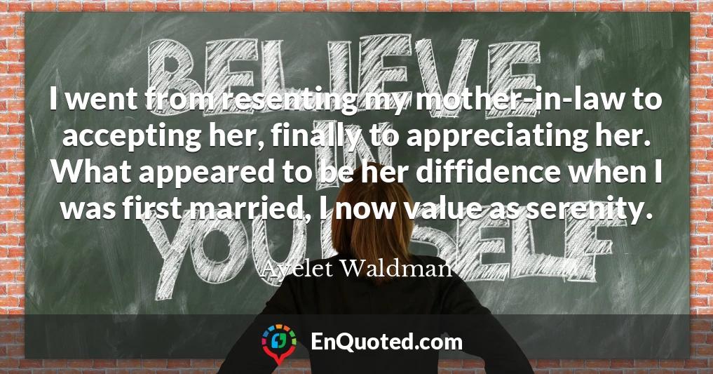 I went from resenting my mother-in-law to accepting her, finally to appreciating her. What appeared to be her diffidence when I was first married, I now value as serenity.