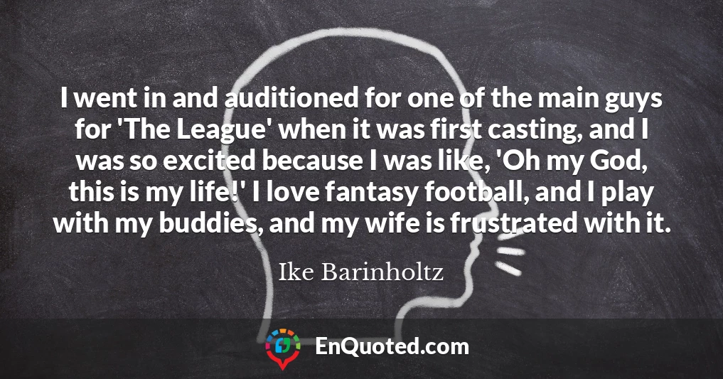 I went in and auditioned for one of the main guys for 'The League' when it was first casting, and I was so excited because I was like, 'Oh my God, this is my life!' I love fantasy football, and I play with my buddies, and my wife is frustrated with it.