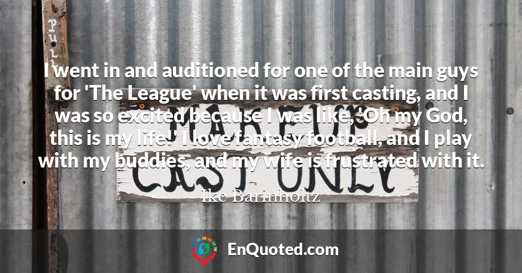 I went in and auditioned for one of the main guys for 'The League' when it was first casting, and I was so excited because I was like, 'Oh my God, this is my life!' I love fantasy football, and I play with my buddies, and my wife is frustrated with it.