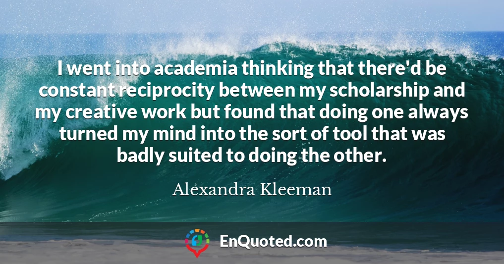 I went into academia thinking that there'd be constant reciprocity between my scholarship and my creative work but found that doing one always turned my mind into the sort of tool that was badly suited to doing the other.