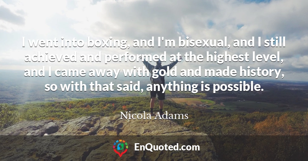 I went into boxing, and I'm bisexual, and I still achieved and performed at the highest level, and I came away with gold and made history, so with that said, anything is possible.