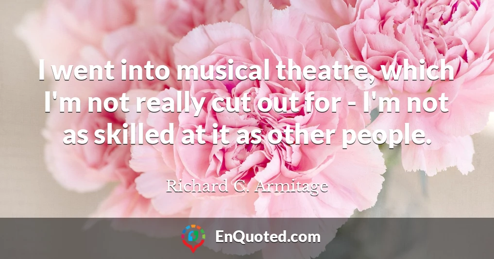 I went into musical theatre, which I'm not really cut out for - I'm not as skilled at it as other people.